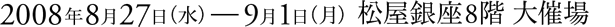 2008年8月27日(水)〜9月1日(月)松屋銀座8階 大催場
