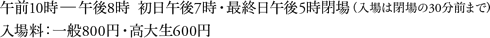 午前10時〜午後8時  初日午後7時・最終日午後5時閉場(入場は閉場の30分前まで)入場料:一般800円・高大生600円