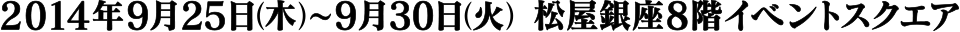 2014年9月25日(木)〜9月30日(火) 松屋銀座8階イベントフロア
