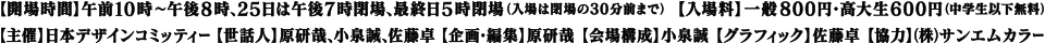 【開場時間】午前10時〜午後8時、25日は午後7時閉場、最終日5時閉場(入場は閉場の30分前まで)【入場料】一般800円・高大生600円(中学生以下無料)【主催】日本デザインコミッティー【世話人】原研哉、小泉誠、佐藤卓【企画・編集】原研哉【会場構成】小泉誠【グラフィック】佐藤卓【協賛】(株)サンエムカラー